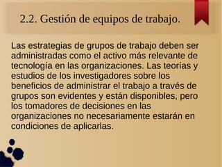 2.2. Gestión de equipos de trabajo.
Las estrategias de grupos de trabajo deben ser
administradas como el activo más relevante de
tecnología en las organizaciones. Las teorías y
estudios de los investigadores sobre los
beneficios de administrar el trabajo a través de
grupos son evidentes y están disponibles, pero
los tomadores de decisiones en las
organizaciones no necesariamente estarán en
condiciones de aplicarlas.
 