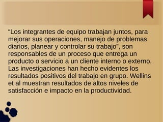 “Los integrantes de equipo trabajan juntos, para
mejorar sus operaciones, manejo de problemas
diarios, planear y controlar su trabajo”, son
responsables de un proceso que entrega un
producto o servicio a un cliente interno o externo.
Las investigaciones han hecho evidentes los
resultados positivos del trabajo en grupo. Wellins
et al muestran resultados de altos niveles de
satisfacción e impacto en la productividad.
 