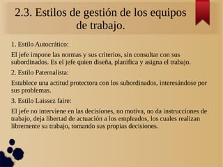 2.3. Estilos de gestión de los equipos
de trabajo.
1. Estilo Autocrático:
El jefe impone las normas y sus criterios, sin consultar con sus
subordinados. Es el jefe quien diseña, planifica y asigna el trabajo.
2. Estilo Paternalista:
Establece una actitud protectora con los subordinados, interesándose por
sus problemas.
3. Estilo Laissez faire:
El jefe no interviene en las decisiones, no motiva, no da instrucciones de
trabajo, deja libertad de actuación a los empleados, los cuales realizan
libremente su trabajo, tomando sus propias decisiones.
 