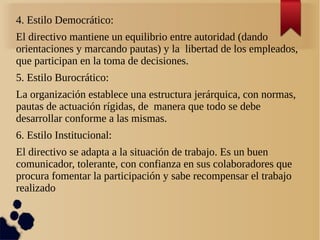 4. Estilo Democrático:
El directivo mantiene un equilibrio entre autoridad (dando
orientaciones y marcando pautas) y la libertad de los empleados,
que participan en la toma de decisiones.
5. Estilo Burocrático:
La organización establece una estructura jerárquica, con normas,
pautas de actuación rígidas, de manera que todo se debe
desarrollar conforme a las mismas.
6. Estilo Institucional:
El directivo se adapta a la situación de trabajo. Es un buen
comunicador, tolerante, con confianza en sus colaboradores que
procura fomentar la participación y sabe recompensar el trabajo
realizado
 
