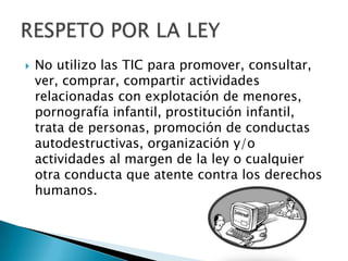  No utilizo las TIC para promover, consultar,
ver, comprar, compartir actividades
relacionadas con explotación de menores,
pornografía infantil, prostitución infantil,
trata de personas, promoción de conductas
autodestructivas, organización y/o
actividades al margen de la ley o cualquier
otra conducta que atente contra los derechos
humanos.
 
