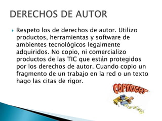  Respeto los de derechos de autor. Utilizo
productos, herramientas y software de
ambientes tecnológicos legalmente
adquiridos. No copio, ni comercializo
productos de las TIC que están protegidos
por los derechos de autor. Cuando copio un
fragmento de un trabajo en la red o un texto
hago las citas de rigor.
 