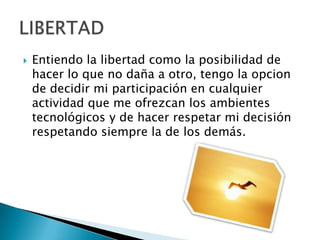  Entiendo la libertad como la posibilidad de
hacer lo que no daña a otro, tengo la opcion
de decidir mi participación en cualquier
actividad que me ofrezcan los ambientes
tecnológicos y de hacer respetar mi decisión
respetando siempre la de los demás.
 