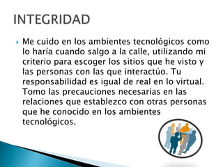  Me cuido en los ambientes tecnológicos como
lo haría cuando salgo a la calle, utilizando mi
criterio para escoger los sitios que he visto y
las personas con las que interactúo. Tu
responsabilidad es igual de real en lo virtual.
Tomo las precauciones necesarias en las
relaciones que establezco con otras personas
que he conocido en los ambientes
tecnológicos.
 