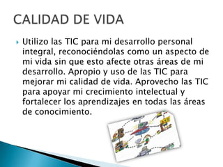  Utilizo las TIC para mi desarrollo personal
integral, reconociéndolas como un aspecto de
mi vida sin que esto afecte otras áreas de mi
desarrollo. Apropio y uso de las TIC para
mejorar mi calidad de vida. Aprovecho las TIC
para apoyar mi crecimiento intelectual y
fortalecer los aprendizajes en todas las áreas
de conocimiento.
 