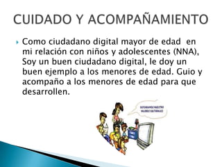  Como ciudadano digital mayor de edad en
mi relación con niños y adolescentes (NNA),
Soy un buen ciudadano digital, le doy un
buen ejemplo a los menores de edad. Guio y
acompaño a los menores de edad para que
desarrollen.
 