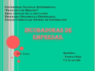 UNIVERSIDAD NACIONAL EXPERIMENTAL
“FRANCISCO DE MIRANDA”
ÁREA: CIENCIAS DE LA EDUCACIÓN
PROGRAMA: DESARROLLO EMPRESARIAL
UNIDAD CURRICULAR: SISTEMA DE INFORMACIÓN
Bachiller:
Francys Roja.
C.I: 21.447.028
Prof. Josett.
 