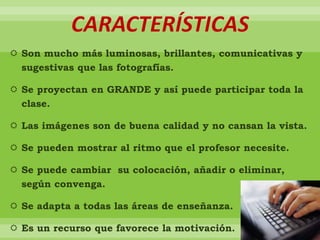 CARACTERÍSTICAS
 Son mucho más luminosas, brillantes, comunicativas y
sugestivas que las fotografías.
 Se proyectan en GRANDE y así puede participar toda la
clase.
 Las imágenes son de buena calidad y no cansan la vista.
 Se pueden mostrar al ritmo que el profesor necesite.
 Se puede cambiar su colocación, añadir o eliminar,
según convenga.
 Se adapta a todas las áreas de enseñanza.
 Es un recurso que favorece la motivación.
 