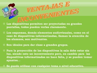  Las diapositivas permiten ser proyectadas en grandes
pantallas, todos pueden verlas claramente.
 Los esquemas, demás elementos audiovisuales, como en el
caso de diapositivas informatizadas, llaman la atención de
los alumnos, son motivantes.
 Son ideales para dar clase a grandes grupos.
 Para la proyección de las diapositivas la sala debe estar sin
luz, siendo esto un inconveniente pero, en cambio para las
diapositivas informatizadas no hace falta, y se pueden tomar
apuntes…
 Se puede utilizar con cualquier tema o nivel educativo.
 