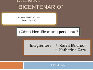 U.E.M.M.
“BICENTENARIO”
1 BGU “A”
Integrantes: * Karen Briones
* Katherine Coro
¿Cómo identificar una pendiente?
BLOG EDUCATIVO
(Matemática)
 