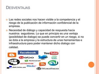 DESVENTAJAS
 Las redes sociales nos hacen visible a la competencia y el
riesgo de la publicación de información confidencial de la
empresa.
 Necesidad de diálogo y capacidad de respuesta hacia
nuestros seguidores. Lo que en principio es una ventaja
(posibilidad de dialogo) se puede convertir en un riesgo, si no
se dota a la empresa y la estructura de unas herramientas e
infraestructura para poder mantener dicho dialogo con
calidad.
 