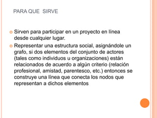 PARA QUE SIRVE
 Sirven para participar en un proyecto en línea
desde cualquier lugar.
 Representar una estructura social, asignándole un
grafo, si dos elementos del conjunto de actores
(tales como individuos u organizaciones) están
relacionados de acuerdo a algún criterio (relación
profesional, amistad, parentesco, etc.) entonces se
construye una línea que conecta los nodos que
representan a dichos elementos
 
