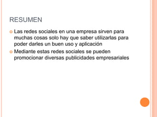 RESUMEN
 Las redes sociales en una empresa sirven para
muchas cosas solo hay que saber utilizarlas para
poder darles un buen uso y aplicación
 Mediante estas redes sociales se pueden
promocionar diversas publicidades empresariales
 
