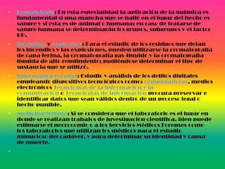 • Hematología: En esta especialidad la aplicación de la química es
fundamental si una mancha que se halló en el lugar del hecho es
sangre y si ésta es de animal o humana; en caso de tratarse de
sangre humana se determinarán los grupos, subgrupos y el factor
RH.
• Incendios y explosivos: Para el estudio de los residuos que dejan
los incendios y las explosiones, pueden utilizarse la cromatografía
de capa ferina, la cromatografía gas-líquido y la cromatografía
líquida de alto rendimiento; pudiéndose determinar el tipo de
sustancia que se utilizó.
• Informática Forense: Estudio y análisis de los delitos digitales
empleando dispositivos tecnológicos como: computadoras, medios
electrónicos Tecnologías de la información y la
comunicación o Tecnologías de Información procura preservar e
identificar datos que sean válidos dentro de un proceso legal o
hecho punible.
• Medicina forense: Si se considera que el laboratorio es el lugar en
donde se realizan trabajos de investigación científica, bien puede
estimarse el necrocomio o a los Servicios Médicos Forenses como
los laboratorios que utilizan los médicos para el estudio
minucioso del cadáver, y para determinar su identidad y causa
de muerte.
•
 