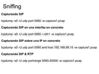 Capturando SIP
tcpdump -s0 -U udp port 5060 -w captura1.pcap
Capturando SIP en una interfaz en concreto
tcpdump -s0 -U udp port 5060 -i eth1 -w captura1.pcap
Capturando SIP sobre una IP en concreto
tcpdump -s0 -U udp port 5060 and host 192.168.99.15 -w captura1.pcap
Capturando SIP & RTP
tcpdump -s0 -U udp portrange 5060-20000 -w captura1.pcap
Sniffing
 