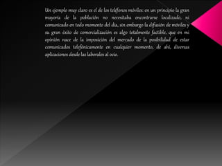 Un ejemplo muy claro es el de los teléfonos móviles: en un principio la gran
mayoría de la población no necesitaba encontrarse localizado, ni
comunicado en todo momento del día, sin embargo la difusión de móviles y
su gran éxito de comercialización es algo totalmente factible, que en mi
opinión nace de la imposición del mercado de la posibilidad de estar
comunicados telefónicamente en cualquier momento, de ahí, diversas
aplicaciones desde las laborales al ocio.
 