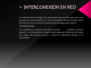 La revolución de la tecnología de la información sienta las bases para una nueva
economía de escala mundial que se viene desarrollando durante el último cuarto
del s.XX. Esta nueva economía se caracteriza por tres rasgos que la definen:
INFORMACIONAL:
Las unidades que componen esta nueva economía (empresas, naciones,
regiones) y su productividad y competitividad dependen directamente del poder
que tengan para generar, procesar y aplicar la información basada en el
conocimiento.
 
