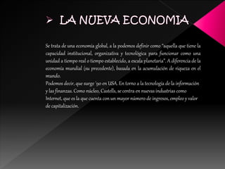 Se trata de una economía global, a la podemos definir como “aquella que tiene la
capacidad institucional, organizativa y tecnológica para funcionar como una
unidad a tiempo real o tiempo establecido, a escala planetaria”. A diferencia de la
economía mundial (su precedente), basada en la acumulación de riqueza en el
mundo.
Podemos decir, que surge '90 en USA. En torno a la tecnología de la información
y las finanzas. Como núcleo, Castells, se centra en nuevas industrias como
Internet, que es la que cuenta con un mayor número de ingresos, empleo y valor
de capitalización.
 