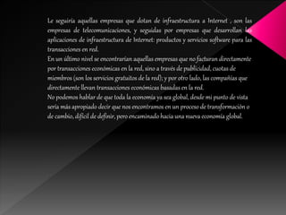 Le seguiría aquellas empresas que dotan de infraestructura a Internet , son las
empresas de telecomunicaciones, y seguidas por empresas que desarrollan las
aplicaciones de infraestructura de Internet: productos y servicios software para las
transacciones en red.
En un último nivel se encontrarían aquellas empresas que no facturan directamente
por transacciones económicas en la red, sino a través de publicidad, cuotas de
miembros (son los servicios gratuitos de la red); y por otro lado, las compañías que
directamente llevan transacciones económicas basadas en la red.
No podemos hablar de que toda la economía ya sea global, desde mi punto de vista
sería más apropiado decir que nos encontramos en un proceso de transformación o
de cambio, difícil de definir, pero encaminado hacia una nueva economía global.
 