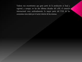 Todavía nos encontramos que gran parte de la producción es local y
regional, y aunque, en las dos últimas décadas del s.XX, el comercio
internacional crece aceleradamente, la mayor parte del P.I.B. de las
economías viene dado por el sector interior de las mismas.
 