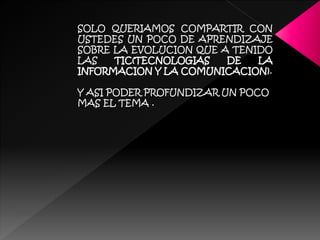 SOLO QUERIAMOS COMPARTIR CON
USTEDES UN POCO DE APRENDIZAJE
SOBRE LA EVOLUCION QUE A TENIDO
LAS TIC(TECNOLOGIAS DE LA
INFORMACION Y LA COMUNICACION).
Y ASI PODER PROFUNDIZAR UN POCO
MAS EL TEMA .
 