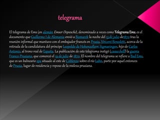 El telegrama de Ems (en alemán Emser Depesche), denominado a veces como TelegramaEms, es el
documento que Guillermo I de Alemania envió a Bismarck la noche del 13 de julio de1870 tras la
reunión informal que mantuvo con el embajador francés en Prusia, Vincent Benedetti, acerca de la
retirada de la candidatura del príncipe Leopoldo de Hohenzollern-Sigmaringen, hijo de Carlos
Antonio, al trono real de España. La publicación de este telegrama instigó (casus belli) la guerra
Franco-Prusiana, que comenzó el 19 de julio de 1870. El nombre del telegrama se refiere a Bad Ems,
que es un balneario spa situado al este de Coblenza sobre el río Lahn, parte por aquel entonces
de Prusia, lugar de residencia y reposo de la realeza prusiana.
 