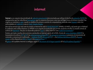 Internet es un conjunto descentralizado de redes de comunicacióninterconectadas que utilizan la familia de protocolos TCP/IP, lo
cual garantiza que las redes físicas heterogéneas que la componen funcionen como una red lógica única, de alcance mundial. Sus
orígenes se remontan a 1969, cuando se estableció la primera conexión de computadoras, conocida como Arpanet, entre tres
universidades en California y una en Utah, Estados Unidos.
Uno de los servicios que más éxito ha tenido en Internet ha sido la World Wide Web (WWW o la Web), a tal punto que es habitual
la confusión entre ambos términos. La WWW es un conjunto de protocolos que permite, de forma sencilla, la consulta remota de
archivos de hipertexto. Esta fue un desarrollo posterior (1990) y utiliza Internet como medio de transmisión.3
Existen, por tanto, muchos otros servicios y protocolos en Internet, aparte de la Web: el envío de correo electrónico (SMTP), la
transmisión de archivos (FTP yP2P), las conversaciones en línea (IRC), la mensajería instantánea y presencia, la transmisión de
contenido y comunicación multimedia —telefonía (VoIP), televisión(IPTV)—, los boletines electrónicos (NNTP), el acceso
remoto a otros dispositivos (SSH y Telnet) o los juegos en línea.3 4 5
El género de la palabra Internet es ambiguo, según el Diccionario de la lengua española de la Real Academia Española.6 7
 