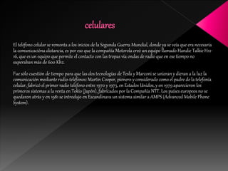 El teléfono celular se remonta a los inicios de la Segunda Guerra Mundial, donde ya se veía que era necesaria
la comunicacióna distancia, es por eso que la compañía Motorola creó un equipo llamado Handie Talkie H12-
16, que es un equipo que permite el contacto con las tropas vía ondas de radio que en ese tiempo no
superaban más de 600 Khz.
Fue sólo cuestión de tiempo para que las dos tecnologías de Tesla y Marconi se unieran y dieran a la luz la
comunicación mediante radio-teléfonos: Martín Cooper, pionero y considerado como el padre de la telefonía
celular, fabricó el primer radio teléfono entre 1970 y 1973, en Estados Unidos, y en 1979 aparecieron los
primeros sistemas a la venta en Tokio (Japón), fabricados por la Compañía NTT. Los países europeos no se
quedaron atrás y en 1981 se introdujo en Escandinava un sistema similar a AMPS (Advanced Mobile Phone
System).
 