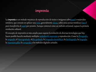 La imprentaes un método mecánico de reproducción de textos e imágenes sobrepapel o materiales
similares, que consiste en aplicar una tinta, generalmente oleosa, sobre unas piezas metálicas (tipos)
para transferirla al papel por presión. Aunque comenzó como un método artesanal, supuso la primera
revolución cultural.
El concepto de impresión es más amplio pues supone la evolución de diversas tecnologías que hoy
hacen posible hacerlo mediante múltiples métodos de impresión y reproducción. Como la flexografía,
la serigrafía, el Huecograbado, elalto grabado, la fotografía electrolítica, la fotolitografía, la litografía,
la impresiónoffset, la xerografía y los métodos digitales actuales.
 