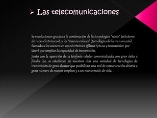 Se revolucionan gracias a la combinación de las tecnologías “nodo” (selectores
de rutas electrónicos), y los “nuevos enlaces” (tecnologías de la transmisión).
Sumado a los avances en optoelectrónica (fibras ópticas y transmisión por
láser) que amplían la capacidad de transmisión.
Junto con la aparición de la telefonía celular comercializada con gran éxito a
finales '90, se establecen en nuestros días una variedad de tecnologías de
transmisión de gran alcance que posibilitan una red de comunicación abierta a
gran número de nuevos empleos y a un nuevo modo de vida.
 