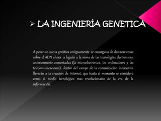  LA INGENIERÍA GENETICA
A pesar de que la genética antiguamente se encargaba de destacar cosas
sobre el ADN ahora a legado a la suma de las tecnologías electrónicas,
anteriormente comentadas (la microelectrónica, los ordenadores y las
telecomunicaciones), dentro del campo de la comunicación interactiva
llevarán a la creación de Internet, que hasta el momento se considera
como el medio tecnológico mas revolucionario de la era de la
información.
 