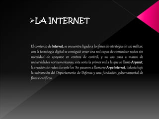 LA INTERNET
El comienzo de Internet, se encuentra ligado a los fines de estrategia de uso militar,
con la tecnología digital se consiguió crear una red capaz de comunicar nodos sin
necesidad de apoyarse en centros de control, y su uso pasa a manos de
universidades norteamericanas, esta sería la primer red a la que se llamó Arpanet,
la creación de redes durante los '80 pasaron a llamarse Arpa-Internet, todavía bajo
la subvención del Departamento de Defensa y una fundación gubernamental de
fines científicos.
 