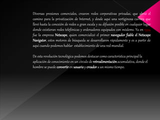 Diversas presiones comerciales, crearon redes corporativas privadas, que abrió el
camino para la privatización de Internet, y desde aquí una vertiginosa carrera que
llevó hasta la conexión de redes a gran escala y su difusión posible en cualquier lugar
donde existieran redes telefónicas y ordenadores equipados con módems. Ya en 1994
fue la empresa Netscape, quien comercializó el primer navegador fiable el Netscape
Navigator, estos motores de búsqueda se desarrollaron rápidamente y es a partir de
aquí cuando podemos hablar establecimiento de una red mundial.
De esta revolución tecnológica podemos destacar como característica principal la
aplicación de conocimiento en un círculo de retroalimentaciónacumulativa, donde el
hombre se puede convertiren usuarioy creadora un mismo tiempo.
 