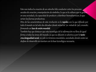 Esto nos índica la creación de un estrecho hilo conductor entre los procesos
sociales de creación y manipulación de símbolos, lo que es la cultura que se genera
en una sociedad; y la capacidad de producir y distribuir bienes/servicios, lo que
serían las fuerzas productivas.
Otra de las características de esta revolución es la rapidez con la que difunde por
todo el mundo en tal solo dos décadas (desde mitad de '70- mitad de '90), creando,
formando un lazode uniónmundial.
También hay que destacar que esta tecnología de la información no lleva de igual
forma a todas las áreas del mundo, ya que su difusión es selectiva y por lo tanto
creadesigualdadsocial, no solo en términos mundiales, sociedades donde existe un
desfase de desarrollo no cuentan con la base tecnológica necesaria,
 