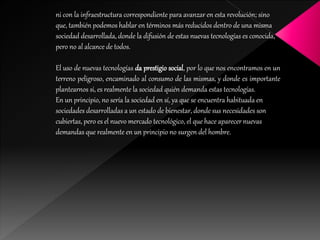 ni con la infraestructura correspondiente para avanzar en esta revolución; sino
que, también podemos hablar en términos más reducidos dentro de una misma
sociedad desarrollada, donde la difusión de estas nuevas tecnologías es conocida,
pero no al alcance de todos.
El uso de nuevas tecnologías da prestigio social, por lo que nos encontramos en un
terreno peligroso, encaminado al consumo de las mismas, y donde es importante
plantearnos si, es realmente la sociedad quién demanda estas tecnologías.
En un principio, no sería la sociedad en sí, ya que se encuentra habituada en
sociedades desarrolladas a un estado de bienestar, donde sus necesidades son
cubiertas, pero es el nuevo mercado tecnológico, el que hace aparecer nuevas
demandas que realmente en un principio no surgen del hombre.
 