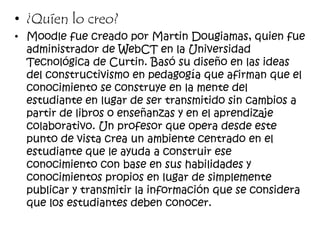 • ¿Quíen lo creo?
• Moodle fue creado por Martin Dougiamas, quien fue
administrador de WebCT en la Universidad
Tecnológica de Curtin. Basó su diseño en las ideas
del constructivismo en pedagogía que afirman que el
conocimiento se construye en la mente del
estudiante en lugar de ser transmitido sin cambios a
partir de libros o enseñanzas y en el aprendizaje
colaborativo. Un profesor que opera desde este
punto de vista crea un ambiente centrado en el
estudiante que le ayuda a construir ese
conocimiento con base en sus habilidades y
conocimientos propios en lugar de simplemente
publicar y transmitir la información que se considera
que los estudiantes deben conocer.
 