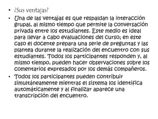 • ¿Sus ventajas?
• Una de las ventajas es que respaldan la interacción
grupal, al mismo tiempo que permite la conversación
privada entre los estudiantes. Este medio es ideal
para llevar a cabo evaluaciones del curso; en este
caso el docente prepara una serie de preguntas y las
plantea durante la realización del encuentro con sus
estudiantes. Todos los participantes responden y, al
mismo tiempo, pueden hacer observaciones sobre los
comentarios expresados por los demás compañeros.
• Todos los participantes pueden contribuir
simultáneamente mientras el sistema los identifica
automáticamente y al finalizar aparece una
transcripción del encuentro.
 