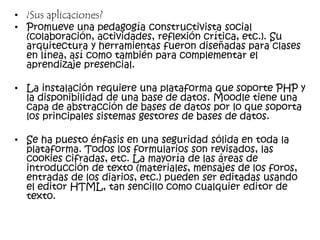 • ¿Sus aplicaciones?
• Promueve una pedagogía constructivista social
(colaboración, actividades, reflexión crítica, etc.). Su
arquitectura y herramientas fueron diseñadas para clases
en línea, así como también para complementar el
aprendizaje presencial.
• La instalación requiere una plataforma que soporte PHP y
la disponibilidad de una base de datos. Moodle tiene una
capa de abstracción de bases de datos por lo que soporta
los principales sistemas gestores de bases de datos.
• Se ha puesto énfasis en una seguridad sólida en toda la
plataforma. Todos los formularios son revisados, las
cookies cifradas, etc. La mayoría de las áreas de
introducción de texto (materiales, mensajes de los foros,
entradas de los diarios, etc.) pueden ser editadas usando
el editor HTML, tan sencillo como cualquier editor de
texto.
 