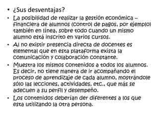 • ¿Sus desventajas?
• La posibilidad de realizar la gestión económica –
financiera de alumnos (control de pagos, por ejemplo)
también en línea, sobre todo cuando un mismo
alumno está inscrito en varios cursos.
• Al no existir presencia directa de docentes es
elemental que en esta plataforma exista la
comunicación y colaboración constante.
• Muestra los mismos contenidos a todos los alumnos.
Es decir, no tiene manera de ir acompañando el
proceso de aprendizaje de cada alumno, mostrándole
sólo las lecciones, actividades, etc., que más se
adecuen a su perfil y desempeño.
• Los contenidos deberían der diferentes a los que
esta utilizando la otra persona.
 