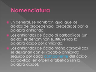  En general, se nombran igual que los
ácidos de procedencia, precedidos por la
palabra anhídrido:
 Los anhídridos de ácido di carboxílicos (un
ácido) se denominan sustituyendo la
palabra ácido por anhídrido.
 Los anhídridos de ácido mono carboxílicos
se designan con el vocablo anhídrido
seguido por cada componente del ácido
carboxílico, en orden alfabético (sin la
palabra ácido).
 