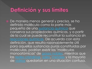  De manera menos general y precisa, se ha
definido molécula como la parte más
pequeña de una sustancia química que
conserva sus propiedades químicas, y a partir
de la cual se puede reconstituir la sustancia sin
reacciones químicas. De acuerdo con esta
definición, que resulta razonablemente útil
para aquellas sustancias puras constituidas por
moléculas, podrían existir las "moléculas
monoatómicas" de gases nobles, mientras que
las redes cristalinas, sales, metales y la mayoría
de vidrios quedarían en una situación confusa.
 