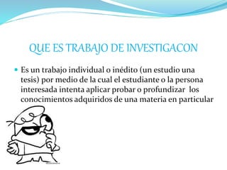 QUE ES TRABAJO DE INVESTIGACON
 Es un trabajo individual o inédito (un estudio una
tesis) por medio de la cual el estudiante o la persona
interesada intenta aplicar probar o profundizar los
conocimientos adquiridos de una materia en particular
 