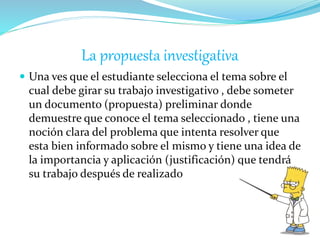 La propuesta investigativa
 Una ves que el estudiante selecciona el tema sobre el
cual debe girar su trabajo investigativo , debe someter
un documento (propuesta) preliminar donde
demuestre que conoce el tema seleccionado , tiene una
noción clara del problema que intenta resolver que
esta bien informado sobre el mismo y tiene una idea de
la importancia y aplicación (justificación) que tendrá
su trabajo después de realizado
 