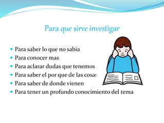Para que sirve investigar
 Para saber lo que no sabia
 Para conocer mas
 Para aclarar dudas que tenemos
 Para saber el por que de las cosas
 Para saber de donde vienen
 Para tener un profundo conocimiento del tema
 