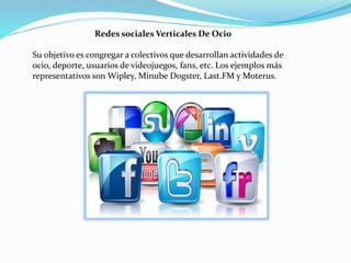 Redes sociales Verticales De Ocio
Su objetivo es congregar a colectivos que desarrollan actividades de
ocio, deporte, usuarios de videojuegos, fans, etc. Los ejemplos más
representativos son Wipley, Minube Dogster, Last.FM y Moterus.
 