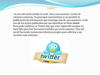 Twitter
es una red social creada en 2006. Une a sus usuarios a través de
intereses comunes. Su principal característica es no permitir la
publicación de información que contenga más de 140 caracteres. Cada
uno de los textos publicados por sus miembros se llama tweet.
Para poder publicar en Twitter hay que estar registrado aunque no
hace falta para leer los tweets emitidos por otros usuarios. Esta red
social ha creado numerosos términos propios para referirse a sus
acciones más comunes.
 