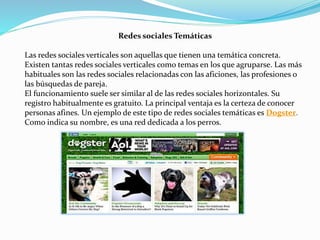 Redes sociales Temáticas
Las redes sociales verticales son aquellas que tienen una temática concreta.
Existen tantas redes sociales verticales como temas en los que agruparse. Las más
habituales son las redes sociales relacionadas con las aficiones, las profesiones o
las búsquedas de pareja.
El funcionamiento suele ser similar al de las redes sociales horizontales. Su
registro habitualmente es gratuito. La principal ventaja es la certeza de conocer
personas afines. Un ejemplo de este tipo de redes sociales temáticas es Dogster.
Como indica su nombre, es una red dedicada a los perros.
 