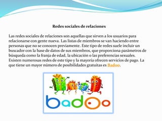 Redes sociales de relaciones
Las redes sociales de relaciones son aquellas que sirven a los usuarios para
relacionarse con gente nueva. Las listas de miembros se van haciendo entre
personas que no se conocen previamente. Este tipo de redes suele incluir un
buscador con la base de datos de sus miembros, que proporciona parámetros de
búsqueda como la franja de edad, la ubicación o las preferencias sexuales.
Existen numerosas redes de este tipo y la mayoría ofrecen servicios de pago. La
que tiene un mayor número de posibilidades gratuitas es Badoo.
 