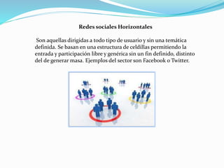 Redes sociales Horizontales
Son aquellas dirigidas a todo tipo de usuario y sin una temática
definida. Se basan en una estructura de celdillas permitiendo la
entrada y participación libre y genérica sin un fin definido, distinto
del de generar masa. Ejemplos del sector son Facebook o Twitter.
 