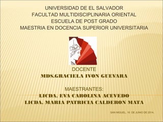 DOCENTE
MDS.GRACIELA IVON GUEVARA
MAESTRANTES:
LICDA. EVA CAROLINA ACEVEDO
LICDA. MARIA PATRICIA CALDERON MATA
SAN MIGUEL, 16 DE JUNIO DE 2014.
UNIVERSIDAD DE EL SALVADOR
FACULTAD MULTIDISCIPLINARIA ORIENTAL
ESCUELA DE POST GRADO
MAESTRIA EN DOCENCIA SUPERIOR UNIVERSITARIA
 